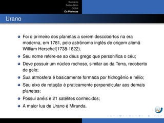 Sum´ario
Sobre Mim
O Sol
Os Planetas
Urano
Foi o primeiro dos planetas a serem descobertos na era
moderna, em 1781, pelo astrˆonomo inglˆes de origem alem˜a
William Herschel(1738-1822).
Seu nome refere-se ao deus grego que personiﬁca o c´eu;
Deve possuir um n´ucleo rochoso, similar ao da Terra, recoberto
de gelo;
Sua atmosfera ´e basicamente formada por hidrogˆenio e h´elio;
Seu eixo de rotac¸ ˜ao ´e praticamente perpendicular aos demais
planetas;
Possui an´eis e 21 sat´elites conhecidos;
A maior lua de Urano ´e Miranda.
 