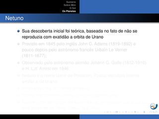 Sum´ario
Sobre Mim
O Sol
Os Planetas
Netuno
Sua descoberta inicial foi te´orica, baseada no fato de n˜ao se
reproduzia com exatid˜ao a orbita de Urano
Previsto em 1845 pelo inglˆes John C. Adams (1819-1892) e
pouco depois pelo astrˆonomo francˆes Urbain Le Verrier
(1811-1877);
Observado pelo astrˆonomo alem˜ao Johann G. Galle (1812-1910)
e H. L.d’ Arrest em 1846;
Netuno ´e o nome latino de Poseidon. Possui estrutura interna
similar a de Urano.
Apresenta uma atmosfera espessa;
Possui oito sat´elites, sendo Trit˜ao um sat´elite ativo;
Dentre todos os corpos do sistema solar, a atividade vulcˆanica s´o
est´a presente na Terra, Vˆenus, Io e Trit˜ao
 