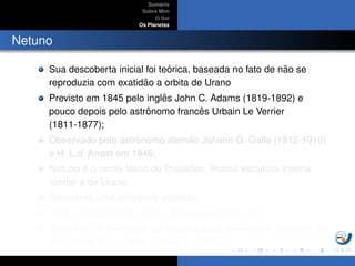 Sum´ario
Sobre Mim
O Sol
Os Planetas
Netuno
Sua descoberta inicial foi te´orica, baseada no fato de n˜ao se
reproduzia com exatid˜ao a orbita de Urano
Previsto em 1845 pelo inglˆes John C. Adams (1819-1892) e
pouco depois pelo astrˆonomo francˆes Urbain Le Verrier
(1811-1877);
Observado pelo astrˆonomo alem˜ao Johann G. Galle (1812-1910)
e H. L.d’ Arrest em 1846;
Netuno ´e o nome latino de Poseidon. Possui estrutura interna
similar a de Urano.
Apresenta uma atmosfera espessa;
Possui oito sat´elites, sendo Trit˜ao um sat´elite ativo;
Dentre todos os corpos do sistema solar, a atividade vulcˆanica s´o
est´a presente na Terra, Vˆenus, Io e Trit˜ao
 