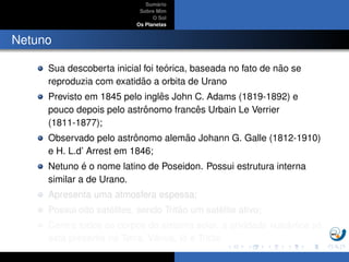 Sum´ario
Sobre Mim
O Sol
Os Planetas
Netuno
Sua descoberta inicial foi te´orica, baseada no fato de n˜ao se
reproduzia com exatid˜ao a orbita de Urano
Previsto em 1845 pelo inglˆes John C. Adams (1819-1892) e
pouco depois pelo astrˆonomo francˆes Urbain Le Verrier
(1811-1877);
Observado pelo astrˆonomo alem˜ao Johann G. Galle (1812-1910)
e H. L.d’ Arrest em 1846;
Netuno ´e o nome latino de Poseidon. Possui estrutura interna
similar a de Urano.
Apresenta uma atmosfera espessa;
Possui oito sat´elites, sendo Trit˜ao um sat´elite ativo;
Dentre todos os corpos do sistema solar, a atividade vulcˆanica s´o
est´a presente na Terra, Vˆenus, Io e Trit˜ao
 