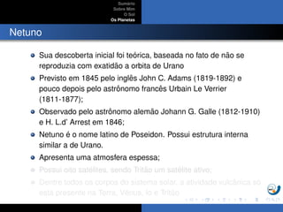 Sum´ario
Sobre Mim
O Sol
Os Planetas
Netuno
Sua descoberta inicial foi te´orica, baseada no fato de n˜ao se
reproduzia com exatid˜ao a orbita de Urano
Previsto em 1845 pelo inglˆes John C. Adams (1819-1892) e
pouco depois pelo astrˆonomo francˆes Urbain Le Verrier
(1811-1877);
Observado pelo astrˆonomo alem˜ao Johann G. Galle (1812-1910)
e H. L.d’ Arrest em 1846;
Netuno ´e o nome latino de Poseidon. Possui estrutura interna
similar a de Urano.
Apresenta uma atmosfera espessa;
Possui oito sat´elites, sendo Trit˜ao um sat´elite ativo;
Dentre todos os corpos do sistema solar, a atividade vulcˆanica s´o
est´a presente na Terra, Vˆenus, Io e Trit˜ao
 