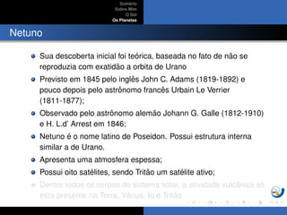 Sum´ario
Sobre Mim
O Sol
Os Planetas
Netuno
Sua descoberta inicial foi te´orica, baseada no fato de n˜ao se
reproduzia com exatid˜ao a orbita de Urano
Previsto em 1845 pelo inglˆes John C. Adams (1819-1892) e
pouco depois pelo astrˆonomo francˆes Urbain Le Verrier
(1811-1877);
Observado pelo astrˆonomo alem˜ao Johann G. Galle (1812-1910)
e H. L.d’ Arrest em 1846;
Netuno ´e o nome latino de Poseidon. Possui estrutura interna
similar a de Urano.
Apresenta uma atmosfera espessa;
Possui oito sat´elites, sendo Trit˜ao um sat´elite ativo;
Dentre todos os corpos do sistema solar, a atividade vulcˆanica s´o
est´a presente na Terra, Vˆenus, Io e Trit˜ao
 