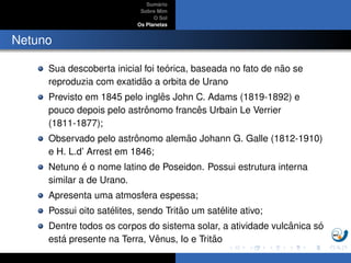 Sum´ario
Sobre Mim
O Sol
Os Planetas
Netuno
Sua descoberta inicial foi te´orica, baseada no fato de n˜ao se
reproduzia com exatid˜ao a orbita de Urano
Previsto em 1845 pelo inglˆes John C. Adams (1819-1892) e
pouco depois pelo astrˆonomo francˆes Urbain Le Verrier
(1811-1877);
Observado pelo astrˆonomo alem˜ao Johann G. Galle (1812-1910)
e H. L.d’ Arrest em 1846;
Netuno ´e o nome latino de Poseidon. Possui estrutura interna
similar a de Urano.
Apresenta uma atmosfera espessa;
Possui oito sat´elites, sendo Trit˜ao um sat´elite ativo;
Dentre todos os corpos do sistema solar, a atividade vulcˆanica s´o
est´a presente na Terra, Vˆenus, Io e Trit˜ao
 