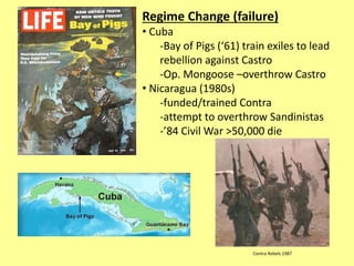 Regime Change (failure)
• Cuba
-Bay of Pigs (‘61) train exiles to lead
rebellion against Castro
-Op. Mongoose –overthrow Castro
• Nicaragua (1980s)
-funded/trained Contra
-attempt to overthrow Sandinistas
-’84 Civil War >50,000 die
Contra Rebels 1987
 