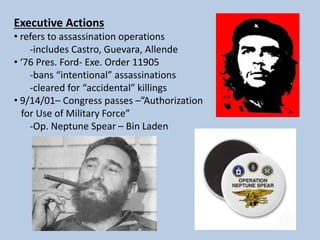 Executive Actions
• refers to assassination operations
-includes Castro, Guevara, Allende
• ‘76 Pres. Ford- Exe. Order 11905
-bans “intentional” assassinations
-cleared for “accidental” killings
• 9/14/01– Congress passes –”Authorization
for Use of Military Force”
-Op. Neptune Spear – Bin Laden
 