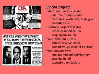 Special Projects
• ‘48 Operation Mockingbird
-infiltrate foreign media
-NY Times, Wash Post, Time given
classified info
• ’50s/60s Project MKUltra
-behavior modification
-drug, hypnosis, etc.
• ‘67 Operation CHAOS
-domestic surveillance
-passed by LBJ, expand by Nixon
• 60s Acoustic Kitty
-implant microphone/battery
-antenna in tail
-eavesdrop on Soviets
 