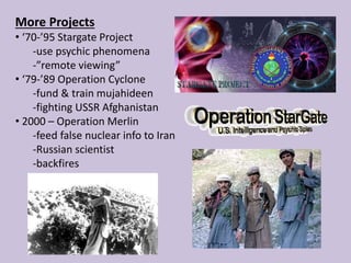 More Projects
• ‘70-’95 Stargate Project
-use psychic phenomena
-”remote viewing”
• ‘79-’89 Operation Cyclone
-fund & train mujahideen
-fighting USSR Afghanistan
• 2000 – Operation Merlin
-feed false nuclear info to Iran
-Russian scientist
-backfires
 