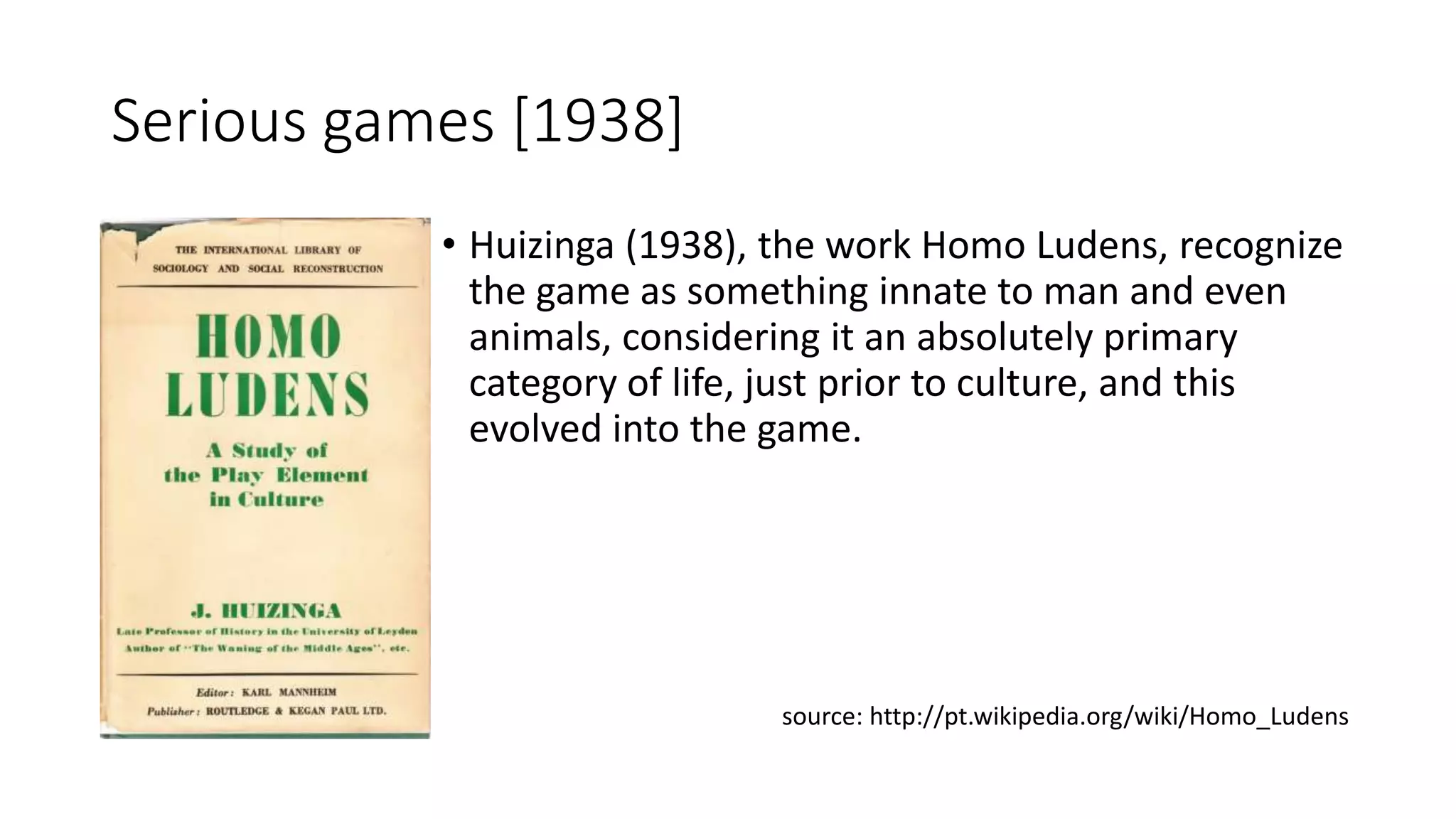 Serious games [1938]
• Huizinga (1938), the work Homo Ludens, recognize
the game as something innate to man and even
animals, considering it an absolutely primary
category of life, just prior to culture, and this
evolved into the game.
source: http://pt.wikipedia.org/wiki/Homo_Ludens
 