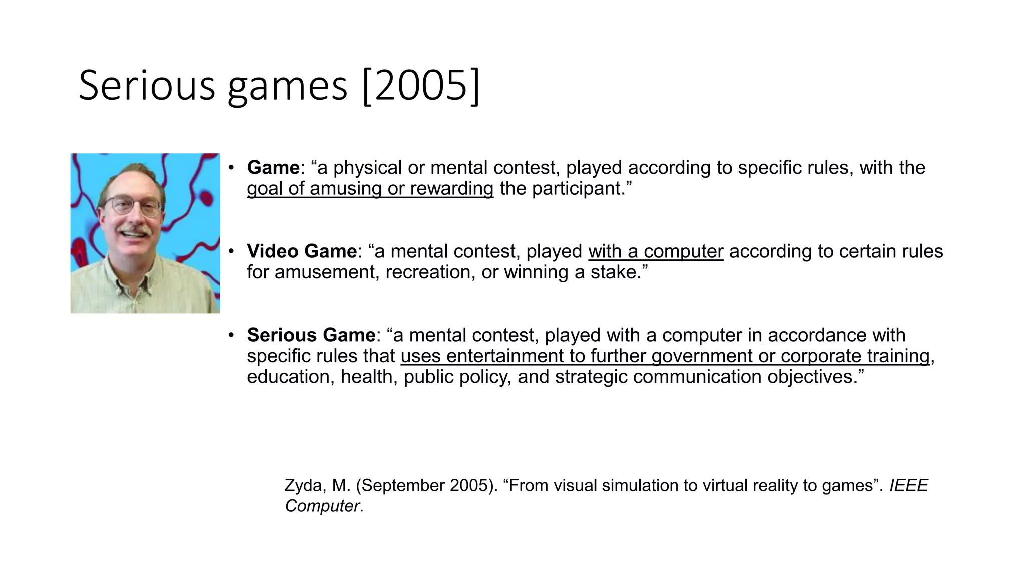 Serious games [2005]
• Game: “a physical or mental contest, played according to specific rules, with the
goal of amusing or rewarding the participant.”
• Video Game: “a mental contest, played with a computer according to certain rules
for amusement, recreation, or winning a stake.”
• Serious Game: “a mental contest, played with a computer in accordance with
specific rules that uses entertainment to further government or corporate training,
education, health, public policy, and strategic communication objectives.”
Zyda, M. (September 2005). “From visual simulation to virtual reality to games”. IEEE
Computer.
 