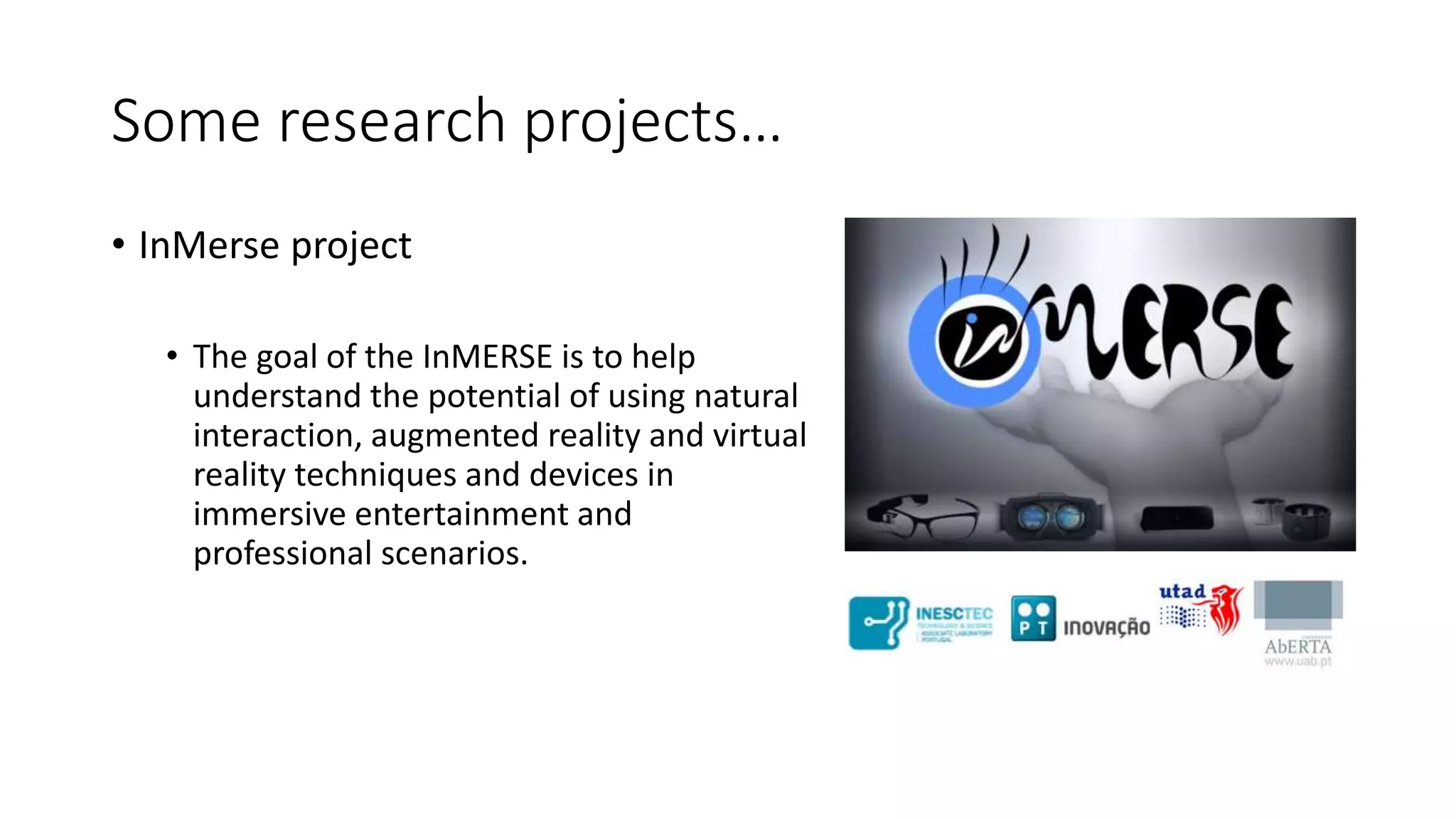 Some research projects…
• InMerse project
• The goal of the InMERSE is to help
understand the potential of using natural
interaction, augmented reality and virtual
reality techniques and devices in
immersive entertainment and
professional scenarios.
 