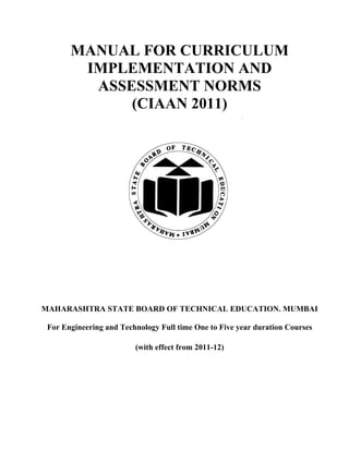 MANUAL FOR CURRICULUM
        IMPLEMENTATION AND
         ASSESSMENT NORMS
             (CIAAN 2011)




MAHARASHTRA STATE BOARD OF TECHNICAL EDUCATION. MUMBAI

 For Engineering and Technology Full time One to Five year duration Courses

                         (with effect from 2011-12)
 
