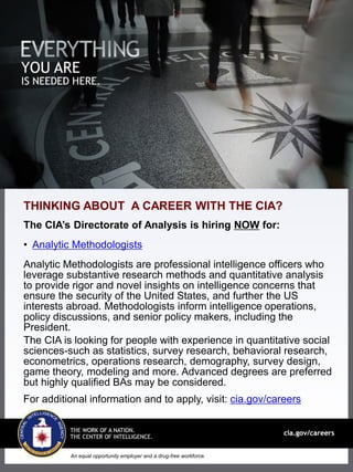 An equal opportunity employer and a drug-free workforce.
THINKING ABOUT A CAREER WITH THE CIA?
The CIA’s Directorate of Analysis is hiring NOW for:
• Analytic Methodologists
Analytic Methodologists are professional intelligence officers who
leverage substantive research methods and quantitative analysis
to provide rigor and novel insights on intelligence concerns that
ensure the security of the United States, and further the US
interests abroad. Methodologists inform intelligence operations,
policy discussions, and senior policy makers, including the
President.
The CIA is looking for people with experience in quantitative social
sciences-such as statistics, survey research, behavioral research,
econometrics, operations research, demography, survey design,
game theory, modeling and more. Advanced degrees are preferred
but highly qualified BAs may be considered.
For additional information and to apply, visit: cia.gov/careers
 