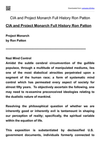 Downloaded from: justpaste.it/2h4bq
CIA and Project Monarch Full History Ron Patton
CIA and Project Monarch Full History Ron Patton
Project Monarch
by Ron Patton
--------------------------------------------------------------------------------
Nazi Mind Control
Amidst the subtle cerebral circumvention of the gullible
populace, through a multitude of manipulated mediums, lies
one of the most diabolical atrocities perpetrated upon a
segment of the human race; a form of systematic mind
control which has permeated every aspect of society for
almost fifty years. To objectively ascertain the following, one
may need to re-examine preconceived ideologies relating to
the dualistic nature of mankind.
Resolving the philosophical question of whether we are
inherently good or inherently evil is tantamount in shaping
our perception of reality; specifically, the spiritual variable
within the equation of life.
This exposition is substantiated by declassified U.S.
government documents, individuals formerly connected to
 