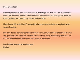 Dear Green Team I am very excited to hear that you want to work together with us! That is wonderfulnews. We definitely need to take care of our environment so thank you so much forthinking about our community garden and our blog!  I love Comic Life and think it’s a wonderful way to communicate news about what we are learning.  Not only do you have my permission but you are very welcome to drop by to ask meany questions. We also have an after-school activity every Wednesday from 2:15 to4:00 so let me know if you would like to join us and when.I am looking forward to meeting you!Ms Rea