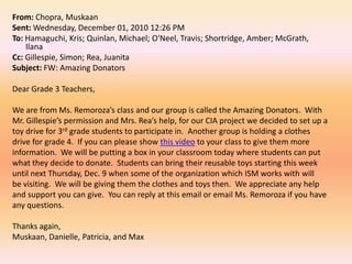 From: Chopra, MuskaanSent: Wednesday, December 01, 2010 12:26 PMTo: Hamaguchi, Kris; Quinlan, Michael; O'Neel, Travis; Shortridge, Amber; McGrath, IlanaCc: Gillespie, Simon; Rea, JuanitaSubject: FW: Amazing Donators Dear Grade 3 Teachers, We are from Ms. Remoroza’s class and our group is called the Amazing Donators.  WithMr. Gillespie’s permission and Mrs. Rea’s help, for our CIA project we decided to set up a toy drive for 3rdgrade students to participate in.  Another group is holding a clothes drive for grade 4.  If you can please show this video to your class to give them more information.  We will be putting a box in your classroom today where students can put what they decide to donate.  Students can bring their reusable toys starting this week until next Thursday, Dec. 9 when some of the organization which ISM works with willbe visiting.  We will be giving them the clothes and toys then.  We appreciate any help and support you can give.  You can reply at this email or email Ms. Remoroza if you have any questions. Thanks again,Muskaan, Danielle, Patricia, and Max