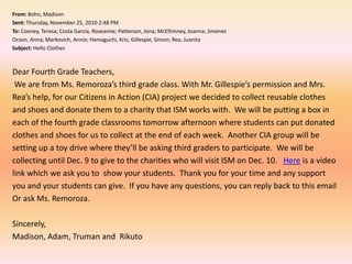 From: Bohn, Madison Sent: Thursday, November 25, 2010 2:48 PMTo: Cooney, Teresa; Costa Garcia, Roseanne; Patterson, Jona; McElhinney, Joanna; JimenezOcson, Anna; Markovich, Annie; Hamaguchi, Kris; Gillespie, Simon; Rea, JuanitaSubject: Hello Clothes Dear Fourth Grade Teachers, We are from Ms. Remoroza’s third grade class. With Mr. Gillespie’s permission and Mrs. Rea’s help, for our Citizens in Action (CIA) project we decided to collect reusable clothes and shoes and donate them to a charity that ISM works with.  We will be putting a box in each of the fourth grade classrooms tomorrow afternoon where students can put donated clothes and shoes for us to collect at the end of each week.  Another CIA group will be setting up a toy drive where they’ll be asking third graders to participate.  We will be collecting until Dec. 9 to give to the charities who will visit ISM on Dec. 10.   Here is a video link which we ask you to  show your students.  Thank you for your time and any support you and your students can give.  If you have any questions, you can reply back to this email Or ask Ms. Remoroza.   Sincerely,Madison, Adam, Truman and  Rikuto
