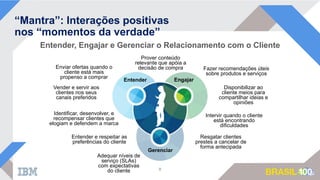 Entender, Engajar e Gerenciar o Relacionamento com o Cliente
“Mantra”: Interações positivas
nos “momentos da verdade”
8
Entender Engajar
Gerenciar
Fazer recomendações úteis
sobre produtos e serviços
Disponibilizar ao
cliente meios para
compartilhar ideias e
opiniões
Intervir quando o cliente
está encontrando
dificuldades
Prover conteúdo
relevante que apóia a
decisão de compraEnviar ofertas quando o
cliente está mais
propenso a comprar
Entender e respeitar as
preferências do cliente
Identificar, desenvolver, e
recompensar clientes que
elogiam e defendem a marca
Adequar níveis de
serviço (SLAs)
com expectativas
do cliente
Vender e servir aos
clientes nos seus
canais preferidos
Resgatar clientes
prestes a cancelar de
forma antecipada
 
