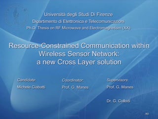 /40
Università degli Studi Di Firenze
Dipartimento di Elettronica e Telecomunicazioni
Ph.D. Thesis on RF Microwave and Electromagnetism (XX)
Supervisors:
Prof. G. Manes
Dr. G. Collodi
Coordinator:
Prof. G. Manes
Candidate:
Michele Ciabatti
Resource-Constrained Communication within
Wireless Sensor Network:
a new Cross Layer solution
 