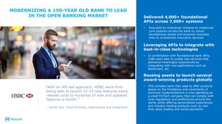 MODERNIZING A 150-YEAR OLD BANK TO LEAD
IN THE OPEN BANKING MARKET
13
Delivered 4,000+ foundational
APIs across 7,000+ systems
• Executed an enterprise initiative to modernize
core systems across the bank to unlock
foundational assets and empower business
lines to orchestrate innovative services
Leveraging APIs to integrate with
best-in-class technologies
• In combination with foundational bank APIs,
LOBs were able to create new services that
delivered meaningful experiences by
integrating with new applications such as
blockchain, etc.
Reusing assets to launch several
award-winning products globally
• This complex bank that used to offer products
based on the limitations and constraints of
technical implementations is now operating as
a small FinTech company that can comply with
local regulations and preferences around the
world, while offering personalized experiences
and industry leading products such as real-
time stock trading and social payments
“With an API-led approach, HSBC went from
being able to launch 12-15 new features every
release cycle to hundreds of new and updated
features a month.”
- Sunith Roy, Chief Architect, Applications and Integration
 