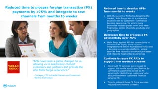 ”APIs have been a game changer for us,
allowing us to seamlessly connect
customers and partners and provide the
one Wells Fargo experience.”
- Syd Vyas, CTO in Capital Markets and Investment
Banking Technology
14
Reduced time to develop APIs
from months to weeks
• With the advent of FinTechs disrupting the
market, Wells Fargo was in a precarious
situation with its customers’ commercial
banking experience, for which many
processes involved paper forms and were
fragmented across channels, products and
geographies
Decreased time to process a FX
payments by over 75%
• Wells Fargo applied API-led connectivity to
modernize its legacy point to point
integration and deliver foundational APIs onto
a banking-as-a-service platform, where
services were reused to automate processes
and integrate fragmented experiences
Continue to reuse FX APIs to
support new revenue streams
• Once built, FX services were reused to
support the mobile app (a paid feature by
commercial customers) as well as FX
servicing for Wells Fargo customers’ who
also provided their customers financial
services (FS)
• Time to onboard those FS firms was also
reduced from months to weeks
Reduced time to process foreign transaction (FX)
payments by >75% and integrate to new
channels from months to weeks
 