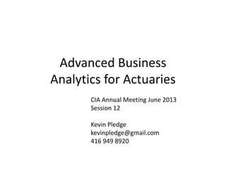 Advanced Business
Analytics for Actuaries
CIA Annual Meeting June 2012
Session 12
Kevin Pledge
kevinpledge@gmail.com
416 949 8920
 
