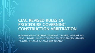 CIAC REVISED RULES OF
PROCEDURE GOVERNING
CONSTRUCTION ARBITRATION
(AS AMENDED BY CIAC RESOLUTION NOS. 15-2006, 16-2006, 18-
2006, 19-2006, 02-2007, 07-2007, 13-2007, 02-2008, 03-2008,
11-2008, 01-2010, 04-2010, AND 07-2010 )
 