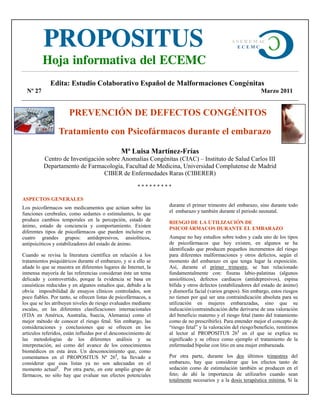 PROPOSITUS                                                                           A S E R E M AC
                                                                                                 ECEMC


          Hoja informativa del ECEMC
             Edita: Estudio Colaborativo Español de Malformaciones Congénitas
  Nº 27                                                                                                      Marzo 2011


                      PREVENCIÓN DE DEFECTOS CONGÉNITOS
                 Tratamiento con Psicofármacos durante el embarazo

                                               Mª Luisa Martínez-Frías
          Centro de Investigación sobre Anomalías Congénitas (CIAC) – Instituto de Salud Carlos III
          Departamento de Farmacología, Facultad de Medicina, Universidad Complutense de Madrid
                                 CIBER de Enfermedades Raras (CIBERER)

                                                       *********

ASPECTOS GENERALES
Los psicofármacos son medicamentos que actúan sobre las          durante el primer trimestre del embarazo, sino durante todo
funciones cerebrales, como sedantes o estimulantes, lo que       el embarazo y también durante el periodo neonatal.
produce cambios temporales en la percepción, estado de
                                                                 RIESGO DE LA UTILIZACIÓN DE
ánimo, estado de conciencia y comportamiento. Existen
                                                                 PSICOFÁRMACOS DURANTE EL EMBARAZO
diferentes tipos de psicofármacos que pueden incluirse en
cuatro grandes grupos: antidepresivos, ansiolíticos,             Aunque no hay estudios sobre todos y cada uno de los tipos
antipsicóticos y estabilizadores del estado de ánimo.            de psicofármacos que hoy existen, en algunos se ha
                                                                 identificado que producen pequeños incrementos del riesgo
Cuando se revisa la literatura científica en relación a los      para diferentes malformaciones y otros defectos, según el
tratamientos psiquiátricos durante el embarazo, y si a ello se   momento del embarazo en que tenga lugar la exposición.
añade lo que se muestra en diferentes lugares de Internet, la    Así, durante el primer trimestre, se han relacionado
inmensa mayoría de las referencias consideran éste un tema       fundamentalmente con: fisuras labio-palatinas (algunos
delicado y controvertido, porque la evidencia se basa en         ansiolíticos), defectos cardiacos (antidepresivos), espina
casuísticas reducidas y en algunos estudios que, debido a la     bífida y otros defectos (estabilizadores del estado de ánimo)
obvia imposibilidad de ensayos clínicos controlados, son         y dismorfia facial (varios grupos). Sin embargo, estos riesgos
poco fiables. Por tanto, se ofrecen listas de psicofármacos, a   no tienen por qué ser una contraindicación absoluta para su
los que se les atribuyen niveles de riesgo evaluados mediante    utilización en mujeres embarazadas, sino que su
escalas, en las diferentes clasificaciones internacionales       indicación/contraindicación debe derivarse de una valoración
(FDA en América, Australia, Suecia, Alemania) como el            del beneficio materno y el riesgo fetal (tanto del tratamiento
mejor método de conocer el riesgo fetal. Sin embargo, las        como de no prescribirlo). Para entender mejor el concepto de
consideraciones y conclusiones que se ofrecen en los             “riesgo fetal” y la valoración del riesgo/beneficio, remitimos
artículos referidos, están influidas por el desconocimiento de   al lector al PROPOSITUS 261 en el que se explica su
las metodologías de los diferentes análisis y su                 significado y se ofrece como ejemplo el tratamiento de la
interpretación, así como del avance de los conocimientos         enfermedad bipolar con litio en una mujer embarazada.
biomédicos en esta área. Un desconocimiento que, como
comentamos en el PROPOSITUS Nº 261, ha llevado a                 Por otra parte, durante los dos últimos trimestres del
considerar que esas listas ya no son adecuadas en el             embarazo, hay que considerar que los efectos tanto de
momento actual2. Por otra parte, en este amplio grupo de         sedación como de estimulación también se producen en el
fármacos, no sólo hay que evaluar sus efectos potenciales        feto; de ahí la importancia de utilizarlos cuando sean
                                                                 totalmente necesarios y a la dosis terapéutica mínima. Si la
 