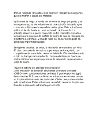 drenes (tuberías ranuradas) que permiten recoger las soluciones
que se infiltran a través del material.
c) Sistema de riego: a través del sistema de riego por goteo y de
los aspersores, se vierte lentamente una solución ácida de agua
con ácido sulfúrico en la superficie de las pilas. Esta solución se
infiltra en la pila hasta su base, actuando rápidamente. La
solución disuelve el cobre contenido en los minerales oxidados,
formando una solución de sulfato de cobre, la que es recogida por
el sistema de drenaje, y llevada fuera del sector de las pilas en
canaletas impermeabilizadas.
El riego de las pilas, es decir, la lixiviación se mantiene por 45 a
60 días, después de lo cual se supone que se ha agotado casi
completamente la cantidad de cobre lixiviable. El material restante
o ripio es transportado mediante correas a botaderos donde se
podría reiniciar un segundo proceso de lixiviación para extraer el
resto de cobre.
¿Qué se obtiene del proceso de lixiviación?
De la lixiviación se obtienen soluciones de sulfato de cobre
(CUSO4) con concentraciones de hasta 9 gramos por litro (gpl)
denominadas PLS que son llevadas a diversos estanques donde
se limpian eliminándose las partículas sólidas que pudieran haber
sido arrastradas. Estas soluciones de sulfato de cobre limpias son
llevadas a planta de extracción por solvente.
 