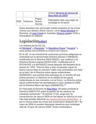 (véase derrame de cianuro de
Baia Mare de 2000)
2000 Tolukuma
Papúa
Nueva
Guinea
Helicóptero dejó caer cajón de
embalaje en la selva5
Estos desastres han provocado fuertes protestas en las minas
nuevas que desean utilizar cianuro, como Rosia Montana en
Rumania, el Lago Cowal en Australia, Pascua Lamaen Chile y
KomanBukit en Malasia.
Legislación[editar]
Los estados de los EE.UU.
de Montana6
y Wisconsin,7
la República Checa,8
Hungría,9
y
otros países han prohibido la minería con cianuro.
En la UE, el uso industrial de sustancias químicas peligrosas es
controlada por la denominada Directiva Seveso II (96/82/CE,
modificada por la Directiva 2003/105/CE), que sustituyó a la
Directiva Seveso original (82/501/CEE, modificada por la
87/216/CEE y la 8/610/EEC) traída después del desastre de la
dioxina en 1976. "Cianuro libre y todo compuesto capaz de
liberar cianuro libre en solución" están más controlados por estar
en la lista I de la Directiva sobre aguas subterráneas
(80/68/CEE), que prohíbe toda descarga de un tamaño tal que
podría provocar un deterioro en la calidad de las aguas
subterráneas en ese momento o en el futuro. La Directiva sobre
aguas subterráneas fue reemplazada en gran medida en 2000
por la Directiva Marco del Agua (2000/60/CE).10
En respuesta al derrame de Baia Mare, Bruselas presentó la
Directiva 2006/21/CE sobre la gestión de los residuos de
industrias extractivas.11
El artículo 13 (6), exige que "la
concentración de cianuro WDA en las balsas se reduzca al nivel
más bajo posible utilizando las mejores técnicas disponibles", y
por lo menos todas las minas que comenzaron después del 1 de
mayo de 2008 no pueden descargar desechos que contengan
más de 10 ppm de cianuro WAD, minas construidas o
 