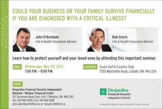 Could your business or your family survive financially
if you are diagnosed with a critical illness?
® Registered trademark owned by Desjardins Financial Security.
Date: 	 Wednesday, May 29, 2013
	 7:00 P.M. – 8:00 P.M.
Location: 	 Essex Golf & Country Club,
	 7555 Matchette Road, LaSalle, ON N9J 2S4
Desjardins Financial Security Independent
Network - Windsor Financial Center
321 Tecumseh Road East, Unit 1 | Windsor, ON N8X 2R5
Tel.: 519-968-3599 | Fax: 519-968-3588
john.dannibale@dfsin.ca or rob.grech@dfsin.ca
John D’Annibale
Life & Health Insurance Advisor
Rob Grech
Life & Health Insurance Advisor
RSVP:
Learn how to protect yourself and your loved ones by attending this important seminar.
 