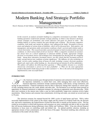 Journal of Business & Economics Research – November 2006 Volume 4, Number 11
85
Modern Banking And Strategic Portfolio
Management
Reza G. Hamzaee, (E-mail Address: hamzaee@missouriwestern.edu), Missouri Western State University & Walden University
Bob Hughs, Missouri Western State University
ABSTRACT
In this research, an analysis of modern banking in a competitive environment is provided. Modern
banking operations would involve dynamic strategic planning, in which a clear mission is declared,
various strategies are formulated, and certain objectives and goals are placed in order. The
banking industry in various countries has gone through some evolution. The growing competitive
conditions, both inside and outside the industry, have influenced the banks’ investment in diverse
assets and adoption of various forms of liabilities, which will be discussed here. Risk analysis, risk
management, and operations under uncertainties would put a bank’s survival and/or failure under a
critical observation. This research provides a practical manual on bank investment under uncertain
conditions, in which various kinds of risk are involved. While a competitive treatment of customers
has always been of a critical significance to financial stability of banks, appropriate strategic
decisions on investment choices and techniques have distinguished the thriving from the struggling
banks. Among those alternative investment choices, one may clearly find the investment practices
under varying interest-rate conditions of prime significance. The influence of cyber-technology on
banks’ services, policy making, forms of money & credit, including, e-money, electronic payments,
digital cash, smart cards, online banking, etc., has attracted special attention by all the stakeholders.
The authors will address the following three questions: 1. What portfolio structure in a variable
interest-rate environment is proven to be most profitable? 2. What are the most appropriate
products that modern banks must provide to their customers? 3. How is the task of risk management
implemented by some successful banks?
INTRODUCTION
s the American economy goes through periods of expansion and contraction it becomes necessary for
the depository institutions, to control their costs, while managing their assets most effectively.
American depository institutions include commercial banks, credit unions, savings institutions, and
savings & loan institutions. Financial institutions must be able to effectively manage their exposure to various types
of risks, including interest rate risk, credit, default, and other risks. The fluctuation in an uncertain future presents an
opportunity for financial institutions to implement strategies for selecting an appropriate asset allocation plan. While
short term variations in the interest rates within a year are fairly predictable, longer-term variations involve higher
uncertainties. Many business and consumer loan commitments, involving real estate, can extend out several years up
to 30 years.
The American economy has matured beyond the 1800’s cycles of rapid booms and busts. With a rather
successful implementation of the control of the money supply and the creation of a Federal Funds rate, the discount
rate, and reserve requirement, the Federal Reserve System has been able to smooth out the business cycles. This has
created an environment in which both businesses and consumers are more comfortable and able to take on more debt
that will become burdensome during deflationary times (Miller and VanHoose, 2004). It has also allowed financial
institutions to focus more on controlling credit and default risk. An optimal portfolio selection, including an
appropriate mixture of loan commitments, will be the focus of this paper. Theoretical modeling, data collection, and
examination of the model will also follow.
A
 