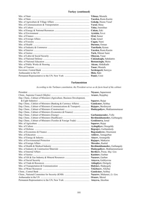 101
Turkey (continued)
Min. of State .................................................................................................... Yilmaz, Mustafa
Min. of State .................................................................................................... Yucelen, Rustu Kazim
Min. of Agriculture & Village Affairs ............................................................ Gokalp, Husnu Yusuf
Min. of Communications & Transportation .................................................... Vural, Oktay
Min. of Culture ................................................................................................ Talay, Istemihan
Min. of Energy & National Resources ............................................................ Cakan, Zeki
Min. of Environment ....................................................................................... Aytekin, Fevzi
Min. of Finance ............................................................................................... Oral, Sumer
Min. of Foreign Affairs ................................................................................... Cem, Ismail
Min. of Forestry .............................................................................................. Cagan, Nami
Min. of Health ................................................................................................. Durmus, Osman
Min. of Industry & Commerce ........................................................................ Tanrikulu, Kenan
Min. of Interior ................................................................................................ Yucelen, Rustu Kazim
Min. of Justice ................................................................................................. Turk, Hikmet Sami
Min. of Labor & Social Security ..................................................................... Okuyan, Yasar
Min. of National Defense ................................................................................ Cakmakoglu, Sabahattin
Min. of National Education ............................................................................. Bostancioglu, Metin
Min. of Public Works & Housing ................................................................... Akcan, Abdulkadir
Min. of Tourism .............................................................................................. Tasar, Mustafa
Governor, Central Bank .................................................................................. Serdengecti, Sureyya
Ambassador to the US .................................................................................... Ilkin, Baki
Permanent Representative to the UN, New York ........................................... Pamir, Umit
Turkmenistan
According to the Turkmen constitution, the President serves as de facto head of the cabinet.
President .......................................................................................................... Niyazov, Saparmurat
Chmn., Supreme Council (Mejlis) .................................................................. Arazov, Rejepbay
Dep. Chmn., Cabinet of Ministers (Agriculture, Business Development,
& Light Industry) ........................................................................................ Saparov, Rejep
Dep. Chmn., Cabinet of Ministers (Banking & Currency Affairs) ................. Gandymov, Seitbay
Dep. Chmn., Cabinet of Ministers (Communications & Transport) ............... Rejepov, Berdimyrat
Dep. Chmn., Cabinet of Ministers (Construction) .......................................... Hudayguliyev, Mukhammetnazar
Dep. Chmn., Cabinet of Ministers (Economics & Finance) ...........................
Dep. Chmn., Cabinet of Ministers (Energy) ................................................... Gurbanmuradov, Yolly
Dep. Chmn., Cabinet of Ministers (Healthcare) ............................................. Berdimukhamedov, Gurbanguly
Dep. Chmn., Cabinet of Ministers (Textiles & Foreign Trade) ...................... Geoklenova, Jemal
Min. of Agriculture ......................................................................................... Saparov, Rejep
Min. of Culture ................................................................................................ Aydogdiyev, Orazgeldy
Min. of Defense .............................................................................................. Begenjev, Gurbandurdy
Min. of Economics & Finance ........................................................................ Begymadyrov, Orazmurat
Min. of Education ........................................................................................... Ashirov, Annagurban
Min. of Energy & Industry .............................................................................. Atayev, Amangeldy
Min. of Environmental Protection .................................................................. Rajapov, Matkarim
Min. of Foreign Affairs ................................................................................... Meredov, Rashid
Min. of Health & Medical Industry ................................................................ Berdimukhamedov, Gurbanguly
Min. of Industry & Construction Materials .................................................... Hudayguliyev, Mukhammetnazar
Min. of Internal Affairs ................................................................................... Berdiyev, Poran, Maj. Gen.
Min. of Justice ................................................................................................. Kasimov, Gurban
Min. of Oil & Gas Industry & Mineral Resources .......................................... Nazarov, Gurban
Min. of Social Security ................................................................................... Atayeva, Geldiyevna
Min. of Trade & Resources ............................................................................. Aidogdyev, Dortguly
Min. of Transportation & Communication ..................................................... Halykov, Hudayguly
Min. of Water Resources ................................................................................ Tekebayev, Altybay
Chmn., Central Bank ....................................................................................... Gandymov, Seitbay
Chmn., National Committee for Security (KNB) ........................................... Nazarov, Muhamet, Lt. Gen.
Ambassador to the US .................................................................................... Orazov, Mered
Permanent Representative to the UN, New York ........................................... Atayeva, Aksoltan
 