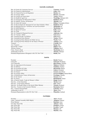 5
Australia (continued)
Min. for Family & Community Services ........................................................ Vanstone, Amanda
Min. for Finance & Administration ................................................................ Fahey, John
Min. for Financial Services & Regulation ...................................................... Hockey, Joe
Min. for Foreign Affairs ................................................................................. Downer, Alexander
Min. for Forestry & Conservation .................................................................. Tuckey, Wilson
Min. for Health & Aged Care ......................................................................... Woolridge, Michael, M.D.
Min. for Immigration & Multicultural Affairs ................................................ Ruddock, Phillip
Min. for Industry, Science, & Resources ........................................................ Minchin, Nick
Min. for Justice & Customs ............................................................................ Ellison, Christopher (Chris)
Min. for Reconciliation & Aboriginal & Torre Strait Islanders Affairs ......... Ruddock, Philip
Min. for Regional Services, Territories, & Local Government ...................... McDonald, Ian
Min. for Small Business .................................................................................. Macfarlane, Ian
Min. for Sports & Tourism ............................................................................. Kelly, Jackie
Min. for Trade ................................................................................................. Vaile, Mark
Min. for Transport & Regional Services ......................................................... Anderson, John
Min. for Veterans’ Affairs .............................................................................. Scott, Bruce
Min. Assisting the Min. for Defense ............................................................... Scott, Bruce
Min. Assisting the Prime Minister .................................................................. Tuckey, Wilson
Min. Assisting the Prime Minister for Public Service .................................... Worth, Trish
Min. Assisting the Prime Minister for the Status of Women .......................... Anthony, Larry
Treasurer ......................................................................................................... Costello, Peter
Asst. Treasurer ................................................................................................ Kemp, Rod
Special Min. of State ....................................................................................... Ellison, Chris
Attorney General ............................................................................................. Williams, Daryl
Chmn., Reserve Bank ..................................................................................... Macfarlane, Ian J.
Ambassador to the US .................................................................................... Thawley, Michael
Permanent Representative-Designate to the UN, New York .......................... Dauth, John
Austria
President .......................................................................................................... Klestil, Thomas
Chancellor ....................................................................................................... Schuessel, Wolfgang
Vice Chancellor .............................................................................................. Riess-Passer, Susanne
Min. for Agriculture & Environment .............................................................. Molterer, Wilhelm
Min. for Defense ............................................................................................. Scheibner, Herbert
Min. for Economics & Labor .......................................................................... Bartenstein, Martin
Min. for Education & Culture ......................................................................... Gehrer, Elizabeth
Min. for Finance .............................................................................................. Grasser, Karl-Heinz
Min. for Foreign Affairs ................................................................................. Ferrero-Waldner, Benita-Maria
Min. of Infrastructure, Future, & Innovation .................................................. Forstinger, Monika
Min. for the Interior ........................................................................................ Strasser, Ernst
Min. for Justice ............................................................................................... Boehmdorfer, Dieter
Min. of Social, Family, Youth, & Women’s Affairs ...................................... Haupt, Herbert
State Sec., in the Chancellery ......................................................................... Morak, Franz
State Sec., in the Finance Ministry ................................................................. Finz, Alfred
State Sec., for Health Affairs in the Social Affairs Ministry .......................... Waneck, Reinhard
State Sec., Tourism in the Economic Ministry ............................................... Rossmann, Mares
Pres., Austrian National Bank ......................................................................... Liebscher, Klaus
Ambassador to the US .................................................................................... Moser, Peter
Permanent Representative to the UN, New York ........................................... Pfanzelter, Gerhard
Azerbaijan
President .......................................................................................................... Aliyev, Heydar
Chmn., National Assembly (Milli Majlis) ...................................................... Alasgarov, Murtuz
Prime Minister ................................................................................................ Rasizade, Artur
First Dep. Prime Min. ..................................................................................... Abbasov, Abbas
Dep. Prime Min. .............................................................................................. Efendiyev, Elchin
Dep. Prime Min. .............................................................................................. Eyyubov, Yagub
Dep. Prime Min. .............................................................................................. Hasanov, Ali
Dep. Prime Min. .............................................................................................. Sharifov, Abid
 