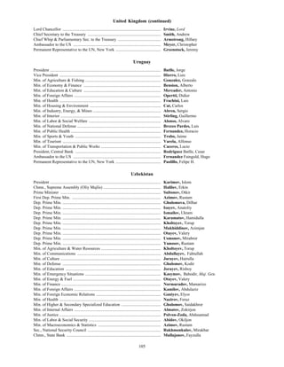 105
United Kingdom (continued)
Lord Chancellor .............................................................................................. Irvine, Lord
Chief Secretary to the Treasury ...................................................................... Smith, Andrew
Chief Whip & Parliamentary Sec. to the Treasury ......................................... Armstrong, Hillary
Ambassador to the US .................................................................................... Meyer, Christopher
Permanent Representative to the UN, New York ........................................... Greenstock, Jeremy
Uruguay
President .......................................................................................................... Batlle, Jorge
Vice President ................................................................................................. Hierro, Luis
Min. of Agriculture & Fishing ........................................................................ Gonzalez, Gonzalo
Min. of Economy & Finance .......................................................................... Bension, Alberto
Min. of Education & Culture .......................................................................... Mercader, Antonio
Min. of Foreign Affairs ................................................................................... Opertti, Didier
Min. of Health ................................................................................................. Frachini, Luis
Min. of Housing & Environment .................................................................... Cat, Carlos
Min. of Industry, Energy, & Mines ................................................................. Abreu, Sergio
Min. of Interior ................................................................................................ Stirling, Guillermo
Min. of Labor & Social Welfare ..................................................................... Alonso, Alvaro
Min. of National Defense ................................................................................ Brezzo Pardes, Luis
Min. of Public Health ...................................................................................... Fernandez, Horacio
Min. of Sports & Youth .................................................................................. Trobo, Jaime
Min. of Tourism .............................................................................................. Varela, Alfonso
Min. of Transportation & Public Works ......................................................... Caceres, Lucio
President, Central Bank .................................................................................. Rodriguez Batlle, Cesar
Ambassador to the US .................................................................................... Fernandez Faingold, Hugo
Permanent Representative to the UN, New York ........................................... Paolillo, Felipe H.
Uzbekistan
President .......................................................................................................... Karimov, Islom
Chmn., Supreme Assembly (Oliy Majlis) ....................................................... Halilov, Erkin
Prime Minister ................................................................................................ Sultonov, Otkir
First Dep. Prime Min. ..................................................................................... Azimov, Rustam
Dep. Prime Min. .............................................................................................. Ghulomova, Dilbar
Dep. Prime Min. .............................................................................................. Isayev, Anatoliy
Dep. Prime Min. .............................................................................................. Ismailov, Uktam
Dep. Prime Min. .............................................................................................. Karamatov, Hamidulla
Dep. Prime Min. .............................................................................................. Kholtoyev, Torup
Dep. Prime Min. .............................................................................................. Mukhiddinov, Azimjan
Dep. Prime Min. .............................................................................................. Otayev, Valery
Dep. Prime Min. .............................................................................................. Usmonov, Mirabror
Dep. Prime Min. .............................................................................................. Yunosov, Rustam
Min. of Agriculture & Water Resources ......................................................... Kholtoyev, Torup
Min. of Communications ................................................................................ Abdullayev, Fahtullah
Min. of Culture ................................................................................................ Jurayev, Hairulla
Min. of Defense .............................................................................................. Ghulomov, Kodir
Min. of Education ........................................................................................... Jorayev, Risboy
Min. of Emergency Situations ........................................................................ Kasymov, Bahodir, Maj. Gen.
Min. of Energy & Fuel .................................................................................... Otayev, Valery
Min. of Finance ............................................................................................... Normuradov, Mamarizo
Min. of Foreign Affairs ................................................................................... Kamilov, Abdulaziz
Min. of Foreign Economic Relations .............................................................. Ganiyev, Elyor
Min. of Health ................................................................................................. Nazirov, Feruz
Min. of Higher & Secondary Specialized Education ...................................... Ghulomov, Saidakhror
Min. of Internal Affairs ................................................................................... Almatov, Zokirjon
Min. of Justice ................................................................................................. Polvon-Zoda, Abdusamad
Min. of Labor & Social Security ..................................................................... Abidov, Okiljon
Min. of Macroeconomics & Statistics ............................................................ Azimov, Rustam
Sec., National Security Council ...................................................................... Rakhmonkulov, Mirakbar
Chmn., State Bank .......................................................................................... Mullajanov, Fayzulla
 