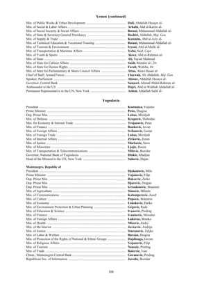 108
Yemen (continued)
Min. of Public Works & Urban Development ................................................ Dafi, Abdallah Husayn al-
Min. of Social & Labor Affairs ....................................................................... Arhabi, Abd al-Karim al-
Min. of Social Security & Social Affairs ........................................................ Batani, Muhammad Abdallah al-
Min. of State & Secretary General Presidency ............................................... Bashiri, Abdallah, Maj. Gen.
Min. of Supply & Trade .................................................................................. Kumaim, Abd al-Aziz al-
Min. of Technical Education & Vocational Training ..................................... Batani, Muhammad Abdallah al-
Min. of Tourism & Environment .................................................................... Iryani, Abd al-Malik al-
Min. of Transportation & Maritime Affairs .................................................... Yafai, Said, Capt.
Min. of Youth & Sports .................................................................................. Akwa, Abd al-Rahman al-
Min. of State .................................................................................................... Ali, Faysal Mahmud
Min. of State for Cabinet Affairs .................................................................... Saidi, Mutahir al-, Dr.
Min. of State for Human Rights ...................................................................... Farah, Wahiba, Dr.
Min. of State for Parliamentary & Shura Council Affairs .............................. Attas, Alawi Hasan al-
Chief of Staff, Armed Forces .......................................................................... Ulaywah, Ali Abdallah, Maj. Gen.
Speaker, Parliament ........................................................................................ Ahmar, Abdallah Husayn al-
Governor, Central Bank .................................................................................. Samawi, Ahmad Abdul-Rahman al-
Ambassador to the US .................................................................................... Hajri, Abd al-Wahhab Abdallah al-
Permanent Representative to the UN, New York ........................................... Ashtal, Abdallah Salih al-
Yugoslavia
President .......................................................................................................... Kostunica, Vojislav
Prime Minister ................................................................................................ Pesic, Dragisa
Dep. Prime Min. .............................................................................................. Labus, Miroljub
Min. of Defense .............................................................................................. Krapovic, Slobodan
Min. for Economy & Internal Trade ............................................................... Trojanovic, Petar
Min. of Finance ............................................................................................... Rankovic, Jovan
Min. of Foreign Affairs ................................................................................... Svilanovic, Goran
Min. of Foreign Trade ..................................................................................... Labus, Miroljub
Min. of Internal Affairs ................................................................................... Zivkovic, Zoran
Min. of Justice ................................................................................................. Markovic, Savo
Min. of Minorities ........................................................................................... Ljajic, Rasim
Min. of Transportation & Telecommunications ............................................. Milovic, Bozidar
Governor, National Bank of Yugoslavia ........................................................ Dinkic, Mladjan
Head of the Mission to the UN, New York .................................................... Sahovic, Dejan
Montenegro, Republic of
President .......................................................................................................... Djukanovic, Milo
Prime Minister ................................................................................................ Vujanovic, Filip
Dep. Prime Min. .............................................................................................. Rakcevic, Zarko
Dep. Prime Min. .............................................................................................. Djurovic, Dragan
Dep. Prime Min. .............................................................................................. Gvozdenovic, Branimir
Min. of Agriculture ......................................................................................... Simovic, Milutin
Min. of Communications ................................................................................ Kalamperovic, Jusuf
Min. of Culture ................................................................................................ Popovic, Branimir
Min. of Economy ............................................................................................ Uskokovic, Darko
Min. of Environment Protection & Urban Planning ....................................... Grgovic, Rade
Min. of Education & Science .......................................................................... Ivanovic, Predrag
Min. of Finance ............................................................................................... Ivanisevic, Miroslav
Min. of Foreign Affairs ................................................................................... Lukovac, Branko
Min. of Health ................................................................................................. Micovic, Zarko
Min. of the Interior .......................................................................................... Jovicevic, Andrija
Min. of Justice ................................................................................................. Sturanovic, Zeljko
Min. of Labor & Welfare ................................................................................ Burzan, Dragisa
Min. of Protection of the Rights of National & Ethnic Groups ...................... Hajdinaga, Gezim
Min. of Religious Affairs ................................................................................ Vujanovic, Filip
Min. of Tourism .............................................................................................. Nenezic, Predrag
Min. of Trade .................................................................................................. Raicevic, Ivan
Chmn., Montenegrin Central Bank ................................................................. Goranovic, Predrag
Republican Sec. of Information ...................................................................... Jaredic, Bozidar
 