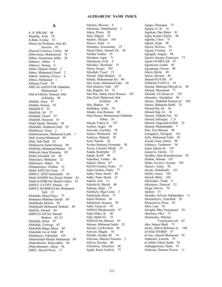 ALPHABETIC NAME INDEX
111
A
A. S. HIKAM 48
Abadilla, Ariel 79
A-Baki, Ivonne 33
Abarca de Perdomo, Ana del
Socorro 45
Abascal Carranza, Carlos 66
Abba-Gana, Mohammed 74
Abbas, Attoumane Jaffar 26
Abbasov, Abbas 5
Abbasov, Namiq 6
Abbes, Djamel Ouled 2
Abbes, Mohamed Cherif 2
Abbott, Anthony (Tony) 4
Abbou, Mohamed 1
Abboud, Farid 58
ABD AL-GHAFFAR Abdallah,
Muhammad 7
Abd al-Ghafur, Humam Abd
al-Khaliq 49
Abdalla, Anna 97
Abdalla, Osman 92
Abdallah II 52
Abdallah, Ali 57
Abdallah, Charif 25
Abdallah, Houssen 61
Abdel Qader, Mustafa 34
Abdellahi, Deddoud Ould 65
Abdellaoui, Aissa 2
Abdelmounene, Mohamed Larbi 1
Abdi Gouled Mohamed 89
Abdi, Dah Ould 65
Abdikassim Salad Hassan 89
Abdillahi, Mohamed Barkat 32
Abdiwali Jama Warsame 89
Abdol-Alizadeh, Ali 48
Abdoulaye, Mahamat 22
Abdrisayev, Bakyt 56
Abdukarimov, Oralbai 52
Abdul AZIZ bin Umar 15
ABDUL AZIZ Samsuddin 63
Abdul HAMID bin Zainal Abidin 63
Abdul KADIR bin Sheikh Fadzir 63
ABDUL LATIFF Ahmad 63
ABDUL RAHMAN bin Mohamed
Taib 15
Abdulahi, Musa Elayo 75
Abdulasis Mukhtar Qaridi 89
Abdulkadir Moalin 89
Abdulkadir Mohamed Abdulle 89
Abdulla, Ahmed 64
ABDULLAH bin Ahmad
Badawi 62, 63
Abdullah, Omar 47
Abdullah, Tarmugi 87
Abdullahi Baqor Musa 89
Abdullahi Ga’al Abdi 89
Abdullayev, Fahtullah 105
Abdulwahab Moalin Mohamud 89
Abdurahimov, Khayriddin 96
Abdyrahmanov, Jakyp 56
ABEL, David Oliver 17
Abelian, Movses 4
Aberkane, Abdelhamid 1
Abety, Pierre 20
Abia, Miguel 35
Abidov, Okiljon 105
Abiyev, Safar 6
Aboudou, Assoumany 25
Aboul Gheit, Ahmed Ali 34
Abraha Asfaha 35
Abraham, Jopie 71
Abramyan, Ovik 4
Abrashev, Bozhidar 15
Abreu, Sergio 105
Absallah, Yusuf 23
Absieh, Abdi Ibrahim 32
Abtahi, Mohammad Ali 48
Abu Amer, Mohamed Zaki 34
Abu Ghanim, Fadl 107
Abu Ragheb, Ali 52
Abu Ras, Sadiq Amin Husayn 107
Abu Zeid, Mahmoud Abd
al-Halim 34
Abu, Bakkar 91
Abubakar, Atiku 74
Abudo, Jose Ibraimo 69
Abul Hasan, Muhammad Abdallah
Abbas 56
Abyad, Yahya al- 107
Acebes, Angel 90
Acevedo, Euclides 78
Achari, Mohamed 68
Acharya, Mahesh 70
Achi, Patrick 28
Acosta Santana, Fernando 30
Acuse, Carmelo Modu 35
Adada, Rodolphe 27
Adade, Koffi 98
Adamkus, Valdas 60
Adams, Okere 87
ADAN Gordon, Pedro 77
Adan Gordon, Pedro 77
Addo, Nana Akufo 40
Addo, Nana Akufu 41
Adechi, Joel 11
Adeishvili, Merab 40
Adelaja, Dupe 75
Adellach, Olga Coma 2
Adelmund, Karin 71
Adem Ibrahim 36
Adiahenot, Jacques 39
Adili, Faruq al- 95
ADISAI Photharamik 97
Adjei-Dako, K. 40
Adli, Habib El- 33
ADNAN bin Mansor 63
Adoum, Mahamat Saleh 22
Advani, Lal Krishna 46
Aelvoet, Magda 10
Afolabi, Sunday M. 74
Africano, Manuel Antonio 2
Afriyie, Kweku 40
Afxentiou, Afxentios 30
Agabi, Kanu Godwin 75
Agagu, Olusegun 75
Agama, G. K. 41
Agathon, Dan Matei 81
Agba, Kondi Charles 98
Agbobu, Chris 75
Agboli, Hope 98
Agiwa, Herowa 78
Aguiar, Cristina 33
Aguigah, Angela 98
Aguirre Sacasa, Francisco 73
Agum GUMELAR 47
Agustsson, Gudni 45
Agyapong, Owusu 40
Ahern, Bertie 49
Ahern, Dermot 49
Ahmad SUJUDI 47
AHMAD YAHYA 19
Ahmad, Mahmud Dhiyab al- 49
Ahmad, Shamshad 77
Ahmadi, Ali Hasan al- 107
Ahmadov, Alamkhon 96
Ahmar, Abdallah Husayn al- 108
Ahmat, Mahamat Saleh 23
Ahmed Haj Ali 36
Ahmed Hajj Ali 36
Ahmed, Abdalla Sid 92
Ahmed, Ishtiaque 7, 8
Ahmed, Ougoureh Kifleh 32
Ahmed, Shahabuddin 7
Aho, Yao Messan 98
Aidogdyev, Dortguly 101
Ailla, Mohamed Tahir 92
Aissah, Irene Ashira 98
Aitbayev, Tashtemir 56
Ajam, Qasim al- 107
Ajanovic, Ekrem 13
Ajodhia, Jules Rattankoemar 93
Akabat, Ahmad 107
Akaki, Jovina o Ayuma 103
Akayev, Askar 56
Akcan, Abdulkadir 101
Akello, Grace 102
Aketch, Betty 103
Akhmadov, Nadir 6
Akhmetov, Daniyal 52
Akiga, Steven 74
Akihito 51
Akindes, Sylvain Adekpedjou 11
Akmataliyev, Temirbek 56
Aknazarova, Roza 56
Akol, Lam 92
Akolghe Mba, Emmanuel 39
Akselsen, Olav 75
Aksenenko, Nikolay
Yemelyanovich 82
Aku, Ishaya Mark 75
Akwa, Abd al-Rahman al- 108
Al Hilal HAMDI 47
al-Aas, Ahmed Mohamed 92
Alabastro, Estrella 79
al-Addin, Ghazi Salah 93
Alahapperuma, Dalas 91
Alahassa, Damien Zinsou 11
 