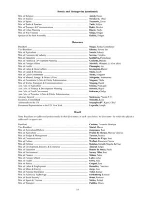 14
Bosnia and Herzegovina (continued)
Min. of Religion .............................................................................................. Antelj, Dusan
Min. of Science ............................................................................................... Novakovic, Mitar
Min. of Sports ................................................................................................. Tesanovic, Zoran
Min. of Trade & Tourism ................................................................................ Tadic, Zeljko
Min. of Transport & Communications ............................................................ Dokic, Branko
Min. of Urban Planning .................................................................................. Djuric, Nedjo
Min. of War Veterans ..................................................................................... Solaja, Dragan
Speaker of the Serb Assembly ........................................................................ Kalinic, Dragan
Botswana
President .......................................................................................................... Mogae, Festus Gontebanye
Vice President ................................................................................................. Khama, Seretse Ian
Min. of Agriculture ......................................................................................... Swarts, Johnny
Min. of Commerce & Industry ........................................................................ Seretse, Tebelelo
Min. of Education ........................................................................................... Kedikilwe, Pontashego
Min. of Finance & Development Planning ..................................................... Goalathe, Baledzi
Min. of Foreign Affairs ................................................................................... Merahfe, Mompati, Lt. Gen. (Ret)
Min. of Health ................................................................................................. Phumaphi, Joy
Min. of Labor & Home Affairs ....................................................................... Kwelagobe, Daniel
Min. of Lands & Housing ............................................................................... Nkate, Jacob
Min. of Local Government ............................................................................. Nasha, Margaret
Min. of Mineral, Energy, & Water Affairs ..................................................... Mokgothu, Boometswe
Min. of Presidential Affairs & Public Administration .................................... Mogami, Thebe
Min. of Works, Transport, & Commmunications ........................................... Magang, David
Asst. Min. of Agriculture ................................................................................ Seloma, Pelokgale
Asst. Min. of Finance & Development Planning ............................................ Sebetele, Boyce
Asst. Min. of Local Government .................................................................... Kokorwe, Gladys
Asst. Min. of President Affairs & Public Administration ...............................
Attorney General ............................................................................................. Skelemani, Phandu T. C.
Governor, Central Bank .................................................................................. Mohohlo, Lena
Ambassador to the US .................................................................................... Seepapitso IV, Kgosi, Chief
Permanent Representative to the UN, New York ........................................... Legwaila, Joseph
Brazil
Some Brazilians are addressed professionally by their first names; in such cases below, the first name—by which the official is
addressed—is upper-case.
President .......................................................................................................... Cardoso, Fernando Henrique
Vice President ................................................................................................. Maciel, Marco
Min. of Agricultural Reform ........................................................................... Jungmann, Raul
Min. of Agriculture ......................................................................................... Pratini de Moraes, Marcus Vinicius
Min. of Budget & Management ...................................................................... Tavares, Martus
Min. of Communications ................................................................................ Pimenta da Veiga, Joao
Min. of Culture ................................................................................................ Weffort, Francisco Correa
Min. of Defense .............................................................................................. Quintao, Geraldo Magela da Cruz
Min. of Development, Industry, & Commerce ............................................... Amaral, Sergio
Min. of Education ........................................................................................... Renato de Souza, Paulo
Min. of Environment ....................................................................................... Sarney Filho, Jose
Min. of Finance ............................................................................................... Malan, Pedro
Min. of Foreign Affairs ................................................................................... Lafer, Celso
Min. of Health ................................................................................................. Serra, Jose
Min. of Justice ................................................................................................. Gregori, Jose
Min. of Labor & Employment ........................................................................ Dornelles, Francisco
Min. of Mines & Energy ................................................................................. Jorge, Jose
Min. of National Integration ........................................................................... Tebet, Ramez
Min. of Science & Technology ....................................................................... Sardenberg, Ronaldo
Min. of Social Security ................................................................................... Brant, Roberto
Min. of Sports & Tourism ............................................................................... Melles, Rafael
Min. of Transport ............................................................................................ Padilha, Eliseu
 