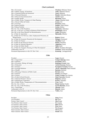 23
Chad (continued)
Min. of Livestock ............................................................................................ Choukou, Mahamat Ahmat
Min. of Mines, Energy, & Petroleum ............................................................. Tahir, Mahamat Alawou
Min. of National Defense & Reinsertion ........................................................ Nouri, Mahamat
Min. of National Education ............................................................................. Hamid, Abderahim Breme
Min. of Post & Telecommunications .............................................................. Annafi, Agnes
Min. of Public Health ...................................................................................... Biesmann, Nagita
Min. of Public Works, Transport, & Urban Planning ..................................... Ahmat, Mahamat Saleh
Min. of Social Affairs & Family ..................................................................... Loume, Elir
Min. of Tourism .............................................................................................. Dramane, Issaka
Min. Without Portfolio ................................................................................... Padake, Albert Pahimi
Min. Without Portfolio ................................................................................... Garba, Salibou
Min. Sec. Gen. of the Presidency .................................................................... Ndjamana, Abdoulaye
Min. Sec. to the Govt. in Charge of Relations With Parliament ..................... Houdeingar, David
Min. Del. to the Prime Minister for Decentralization ..................................... Lapia, Djimtedaye
Sec. of State for Agriculture ........................................................................... Djiemalde, Mbailao
Sec. of State for Civil Service, Labor, Employment Promotion, &
Modernization ............................................................................................. Boukar, Oumar
Sec. of State for Economic Promotion & Development ................................. Edingar, Emmanuel
Sec. of State for Finance ................................................................................. Absallah, Yusuf
Sec. of State for the Interior & Security ......................................................... Defane, Moukhtar
Sec. of State for National Education ............................................................... Algigrima, Lawal
Sec. of State for Public Health ........................................................................ Maki, Saleh
Sec. of State for Transport, Housing, & Urban Development ........................ Jibril, Aboubakar Mustapha
Ambassador to the US .................................................................................... Soubiane, Ahmat Hassaballah
Permanent Representative to the UN, New York ........................................... Koumtog, Laotegguelnodji
Chile
President .......................................................................................................... Lagos, Ricardo
Min. of Agriculture ......................................................................................... Campos Quiroga, Jaime
Min. of Defense .............................................................................................. Fernandez, Mario
Min. of Economy, Mining, & Energy ............................................................. Rodriguez Grossi, Jorge
Min. of Education ........................................................................................... Aylwin Oyarzun, Mariana
Min. of Finance ............................................................................................... Eyzaguirre Guzman, Nicolas
Min. of Foreign Relations ............................................................................... Alvear Valenzuela, Maria Soledad
Min. of Health ................................................................................................. Bachelet, Michelle
Min. of Housing, Urbanism, & Public Lands ................................................. Ravinet, Jaime
Min. of Interior ................................................................................................ Insulza, Jose Miguel
Min. of Justice ................................................................................................. Gomez Urrutia, Jose Antonio
Min. of Labor & Social Security ..................................................................... Solari Saavedra, Ricardo
Min. of National Women’s Service ................................................................ Delpiano, Adriana
Min. of Planning & Cooperation .................................................................... Krauss, Alejandra
Min. of Public Works, Transportation, & Telecommunications .................... Cruz, Carlos
Min. Sec. Gen. of Govt. .................................................................................. Huepe Garcia, Claudio
Min. Sec. Gen. of the Presidency .................................................................... Garcia Hurtado, Alvaro
Pres., Central Bank ......................................................................................... Massad, Carlos
Ambassador to the US .................................................................................... Bianchi, Andres
Permanent Representative to the UN, New York ........................................... Valdes, Juan
China
President .......................................................................................................... Jiang Zemin
Vice President ................................................................................................. Hu Jintao
Premier, State Council .................................................................................... Zhu Rongji
Vice Premier, State Council ............................................................................ Li Lanqing
Vice Premier, State Council ............................................................................ Qian Qichen
Vice Premier, State Council ............................................................................ Wen Jiabao
Vice Premier, State Council ............................................................................ Wu Bangguo
State Councilor, State Council ........................................................................ Chi Haotian
State Councilor, State Council ........................................................................ Ismail Amat
 