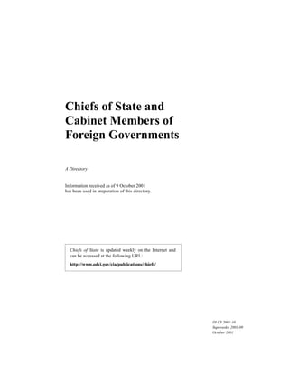 Information received as of 9 October 2001
has been used in preparation of this directory.
Chiefs of State and
Cabinet Members of
Foreign Governments
A Directory
DI CS 2001-10
Supersedes 2001-09
October 2001
Chiefs of State is updated weekly on the Internet and
can be accessed at the following URL:
http://www.odci.gov/cia/publications/chiefs/
 