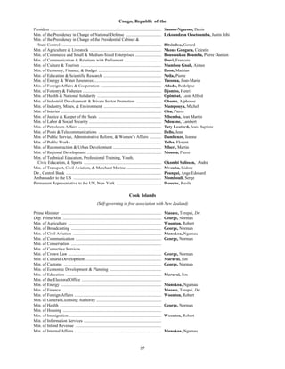 27
Congo, Republic of the
President .......................................................................................................... Sassou-Nguesso, Denis
Min. of the Presidency in Charge of National Defense .................................. Lekoundzou Ossetoumba, Justin Itihi
Min. of the Presidency in Charge of the Presidential Cabinet &
State Control ............................................................................................... Bitsindou, Gerard
Min. of Agriculture & Livestock .................................................................... Nkoua Gongara, Celestin
Min. of Commerce and Small & Medium-Sized Enterprises ......................... Boussoukou Boumba, Pierre Damien
Min. of Communication & Relations with Parliament ................................... Ibovi, Francois
Min. of Culture & Tourism ............................................................................. Mambou Gnali, Aimee
Min. of Economy, Finance, & Budget ............................................................ Dzon, Mathias
Min. of Education & Scientific Research ....................................................... Nzila, Pierre
Min. of Energy & Water Resources ................................................................ Tassoua, Jean-Marie
Min. of Foreign Affairs & Cooperation .......................................................... Adada, Rodolphe
Min. of Forestry & Fisheries ........................................................................... Djombo, Henri
Min. of Health & National Solidarity ............................................................. Opimbat, Leon Alfred
Min. of Industrial Development & Private Sector Promotion ........................ Obama, Alphonse
Min. of Industry, Mines, & Environment ....................................................... Mampouya, Michel
Min. of Interior ................................................................................................ Oba, Pierre
Min. of Justice & Keeper of the Seals ............................................................ Mbemba, Jean Martin
Min. of Labor & Social Security ..................................................................... Ndouane, Lambert
Min. of Petroleum Affairs ............................................................................... Taty Loutard, Jean-Baptiste
Min. of Posts & Telecommunications ............................................................ Dello, Jean
Min. of Public Service, Administrative Reform, & Women’s Affairs ........... Dambenze, Jeanne
Min. of Public Works ...................................................................................... Tsiba, Florent
Min. of Reconstruction & Urban Development .............................................. Mberi, Martin
Min. of Regional Development ....................................................................... Moussa, Pierre
Min. of Technical Education, Professional Training, Youth,
Civic Education, & Sports .......................................................................... Okombi Salissan, Andre
Min. of Transport, Civil Aviation, & Merchant Marine ................................. Mvouba, Isidore
Dir., Central Bank ........................................................................................... Poungui, Ange Edouard
Ambassador to the US .................................................................................... Mombouli, Serge
Permanent Representative to the UN, New York ........................................... Ikouebe, Basile
Cook Islands
(Self-governing in free association with New Zealand)
Prime Minister ................................................................................................ Maoate, Terepai, Dr.
Dep. Prime Min. .............................................................................................. George, Norman
Min. of Agriculture ......................................................................................... Woonton, Robert
Min. of Broadcasting ...................................................................................... George, Norman
Min. of Civil Aviation .................................................................................... Munokoa, Ngamau
Min. of Communication .................................................................................. George, Norman
Min. of Conservation ......................................................................................
Min. of Corrective Services ............................................................................
Min. of Crown Law ......................................................................................... George, Norman
Min. of Cultural Development ........................................................................ Marurai, Jim
Min. of Customs ............................................................................................. George, Norman
Min. of Economic Development & Planning .................................................
Min. of Education ........................................................................................... Marurai, Jim
Min. of the Electoral Office ............................................................................
Min. of Energy ................................................................................................ Munokoa, Ngamau
Min. of Finance ............................................................................................... Maoate, Terepai, Dr.
Min. of Foreign Affairs ................................................................................... Woonton, Robert
Min. of General Licensing Authority ..............................................................
Min. of Health ................................................................................................. George, Norman
Min. of Housing ..............................................................................................
Min. of Immigration ........................................................................................ Woonton, Robert
Min. of Information Services ..........................................................................
Min. of Inland Revenue ..................................................................................
Min. of Internal Affairs ................................................................................... Munokoa, Ngamau
 