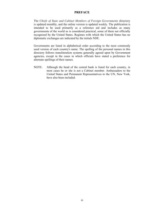 iii
PREFACE
The Chiefs of State and Cabinet Members of Foreign Governments directory
is updated monthly, and the online version is updated weekly. The publication is
intended to be used primarily as a reference aid and includes as many
governments of the world as is considered practical, some of them not officially
recognized by the United States. Regimes with which the United States has no
diplomatic exchanges are indicated by the initials NDE.
Governments are listed in alphabetical order according to the most commonly
used version of each country's name. The spelling of the personal names in this
directory follows transliteration systems generally agreed upon by Government
agencies, except in the cases in which officials have stated a preference for
alternate spellings of their names.
NOTE: Although the head of the central bank is listed for each country, in
most cases he or she is not a Cabinet member. Ambassadors to the
United States and Permanent Representatives to the UN, New York,
have also been included.
 