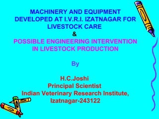 MACHINERY AND EQUIPMENT DEVELOPED AT I.V.R.I. IZATNAGAR FOR LIVESTOCK CARE   &  POSSIBLE ENGINEERING INTERVENTION IN LIVESTOCK PRODUCTION By H.C.Joshi  Principal Scientist  Indian Veterinary Research Institute, Izatnagar-243122 