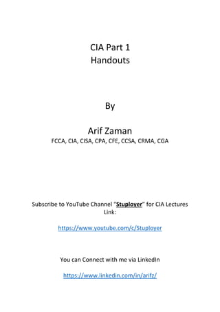 CIA Part 1
Handouts
By
Arif Zaman
FCCA, CIA, CISA, CPA, CFE, CCSA, CRMA, CGA
Subscribe to YouTube Channel “Stuployer” for CIA Lectures
Link:
https://www.youtube.com/c/Stuployer
You can Connect with me via LinkedIn
https://www.linkedin.com/in/arifz/
 