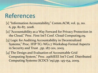 References
[1] “Information Accountability,” Comm.ACM, vol. 51, no.
6, pp. 82-87, 2008.
[2] “Accountability as a Way Forward for Privacy Protection in
the Cloud,” Proc. First Int’l Conf. Cloud Computing,09.
[3] Logic for Auditing Accountability in Decentralized
Systems,” Proc. IFIP TC1 WG1.7 Workshop Formal Aspects
in Security and Trust , pp. 187-201, 2005.
[4] The Design and Evaluation of Accountable Grid
Computing System,” Proc. 29thIEEE Int’l Conf. Distributed
Computing Systems (ICDCS ’09),pp. 145-154, 2009.
 