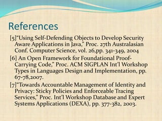 References
[5]“Using Self-Defending Objects to Develop Security
Aware Applications in Java,” Proc. 27th Australasian
Conf. Computer Science, vol. 26,pp. 341-349, 2004
[6] An Open Framework for Foundational Proof-
Carrying Code,” Proc. ACM SIGPLAN Int’l Workshop
Types in Languages Design and Implementation, pp.
67-78,2007.
[7]“Towards Accountable Management of Identity and
Privacy: Sticky Policies and Enforceable Tracing
Services,” Proc. Int’l Workshop Database and Expert
Systems Applications (DEXA), pp. 377-382, 2003.
 