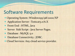 Software Requirements
 Operating System :Windows95/98/2000/XP
 Application Server : Tomcat5.0/6.X
 Front End : HTML, Java
 Server Sidé Script : Java Server Pages.
 Database : MySQL 5.0
 Database Connectivity : JDBC.
 Cloud Services: Any cloud service provider.
 
