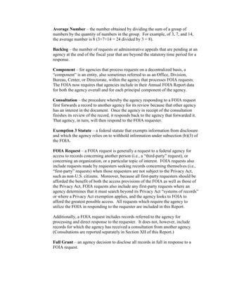 Average Number – the number obtained by dividing the sum of a group of
numbers by the quantity of numbers in the group. For example, of 3, 7, and 14,
the average number is 8 (3+7+14 = 24 divided by 3 = 8).
Backlog – the number of requests or administrative appeals that are pending at an
agency at the end of the fiscal year that are beyond the statutory time period for a
response.
Component – for agencies that process requests on a decentralized basis, a
“component” is an entity, also sometimes referred to as an Office, Division,
Bureau, Center, or Directorate, within the agency that processes FOIA requests.
The FOIA now requires that agencies include in their Annual FOIA Report data
for both the agency overall and for each principal component of the agency.
Consultation – the procedure whereby the agency responding to a FOIA request
first forwards a record to another agency for its review because that other agency
has an interest in the document. Once the agency in receipt of the consultation
finishes its review of the record, it responds back to the agency that forwarded it.
That agency, in turn, will then respond to the FOIA requester.
Exemption 3 Statute – a federal statute that exempts information from disclosure
and which the agency relies on to withhold information under subsection (b)(3) of
the FOIA.
FOIA Request – a FOIA request is generally a request to a federal agency for
access to records concerning another person (i.e., a “third-party” request), or
concerning an organization, or a particular topic of interest. FOIA requests also
include requests made by requesters seeking records concerning themselves (i.e.,
“first-party” requests) when those requesters are not subject to the Privacy Act,
such as non-U.S. citizens. Moreover, because all first-party requesters should be
afforded the benefit of both the access provisions of the FOIA as well as those of
the Privacy Act, FOIA requests also include any first-party requests where an
agency determines that it must search beyond its Privacy Act “systems of records”
or where a Privacy Act exemption applies, and the agency looks to FOIA to
afford the greatest possible access. All requests which require the agency to
utilize the FOIA in responding to the requester are included in this Report.
Additionally, a FOIA request includes records referred to the agency for
processing and direct response to the requester. It does not, however, include
records for which the agency has received a consultation from another agency.
(Consultations are reported separately in Section XII of this Report.)
Full Grant – an agency decision to disclose all records in full in response to a
FOIA request.
 