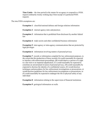 Time Limits – the time period in the statute for an agency to respond to a FOIA
request (ordinarily twenty working days from receipt of a perfected FOIA
request).
The nine FOIA exemptions are:
Exemption 1: classified national defense and foreign relations information
Exemption 2: internal agency rules and practices
Exemption 3: information that is prohibited from disclosure by another federal
law
Exemption 4: trade secrets and other confidential business information
Exemption 5: inter-agency or intra-agency communications that are protected by
legal privileges
Exemption 6: information involving matters of personal privacy
Exemption 7: records or information compiled for law enforcement purposes, to
the extent that the production of those records (A) could reasonably be expected
to interfere with enforcement proceedings, (B) would deprive a person of a right
to a fair trial or an impartial adjudication, (C) could reasonably be expected to
constitute an unwarranted invasion of personal privacy, (D) could reasonably be
expected to disclose the identity of a confidential source, (E) would disclose
techniques and procedures for law enforcement investigations or prosecutions, or
would disclose guidelines for law enforcement investigations or prosecutions, or
(F) could reasonably be expected to endanger the life or physical safety of any
individual
Exemption 8: information relating to the supervision of financial institutions
Exemption 9: geological information on wells
 