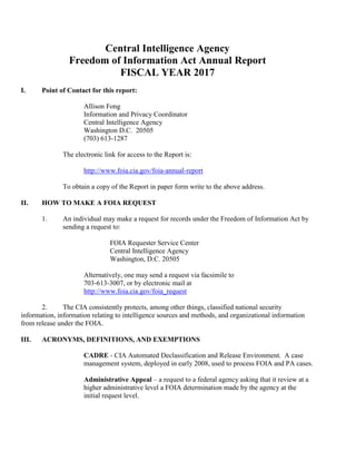 Central Intelligence Agency
Freedom of Information Act Annual Report
FISCAL YEAR 2017
I. Point of Contact for this report:
Allison Fong
Information and Privacy Coordinator
Central Intelligence Agency
Washington D.C. 20505
(703) 613-1287
The electronic link for access to the Report is:
http://www.foia.cia.gov/foia-annual-report
To obtain a copy of the Report in paper form write to the above address.
II. HOW TO MAKE A FOIA REQUEST
1. An individual may make a request for records under the Freedom of Information Act by
sending a request to:
FOIA Requester Service Center
Central Intelligence Agency
Washington, D.C. 20505
Alternatively, one may send a request via facsimile to
703-613-3007, or by electronic mail at
http://www.foia.cia.gov/foia_request
2. The CIA consistently protects, among other things, classified national security
information, information relating to intelligence sources and methods, and organizational information
from release under the FOIA.
III. ACRONYMS, DEFINITIONS, AND EXEMPTIONS
CADRE - CIA Automated Declassification and Release Environment. A case
management system, deployed in early 2008, used to process FOIA and PA cases.
Administrative Appeal – a request to a federal agency asking that it review at a
higher administrative level a FOIA determination made by the agency at the
initial request level.
 