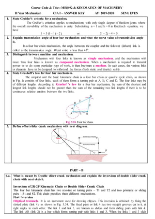 Course Code & Title : ME8492 & KINEMATICS OF MACHINERY
II Year Mechanical CIA I – ANSWER KEY AY: 2019-2020 SEM: EVEN
1. State Grubler’s criteria for a mechanism.
The Grubler’s criterion applies to mechanisms with only single degree of freedom joints where
the overall movability of the mechanism is unity. Substituting n = 1 and h = 0 in Kutzbach equation, we
have
1 = 3 (l – 1) – 2 j or 3l – 2j – 4 = 0
2. Explain transmission angle of four bar mechanism and what the worst value of transmission angle
is.
In a four bar chain mechanism, the angle between the coupler and the follower (driven) link is
called as the transmission angle. Worst value is less than 450.
3. Distinguish between machine and mechanism.
Mechanism with four links is known as simple mechanism, and the mechanism with
more than four links is known as compound mechanism. When a mechanism is required to transmit
power or to do some particular type of work, it then becomes a machine. In such cases, the various links
or elements have to be designed to withstand the forces (both static and kinetic) safely.
4. State Grashoff’s law for four bar mechanism.
The simplest and the basic kinematic chain is a four bar chain or quadric cycle chain, as shown
in Fig. It consists of four links, each of them forms a turning pair at A, B, C and D. The four links may be
of different lengths. According to Grashof ’s law for a four bar mechanism, the sum of the shortest and
longest link lengths should not be greater than the sum of the remaining two link lengths if there is to be
continuous relative motion between the two links.
5. Define offset slider crank mechanism with neat diagram.
PART – B
6.a. What is meant by Double slider crank mechanism and explain the inversions of double slider crank
chain with neat sketch.
Inversions of 2R-2P Kinematic Chain or Double Slider Crank Chain
This four bar kinematic chain has two revolute or turning pairs – T1 and T2 and two prismatic or sliding
pairs – S1 and S2. This chain provides three different mechanisms.
First Inversion
Elliptical trammels. It is an instrument used for drawing ellipses. This inversion is obtained by fixing the
slotted plate (link 4), as shown in Fig. 5.34. The fixed plate or link 4 has two straight grooves cut in it, at
right angles to each other. The link 1 and link 3, are known as sliders and form sliding pairs with link 4.
The link AB (link 2) is a bar which forms turning pair with links 1 and 3. When the links 1 and 3 slide
 